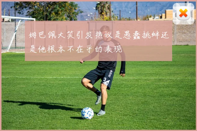 姆巴佩大笑引发热议是愚蠢挑衅还是他根本不在乎的表现