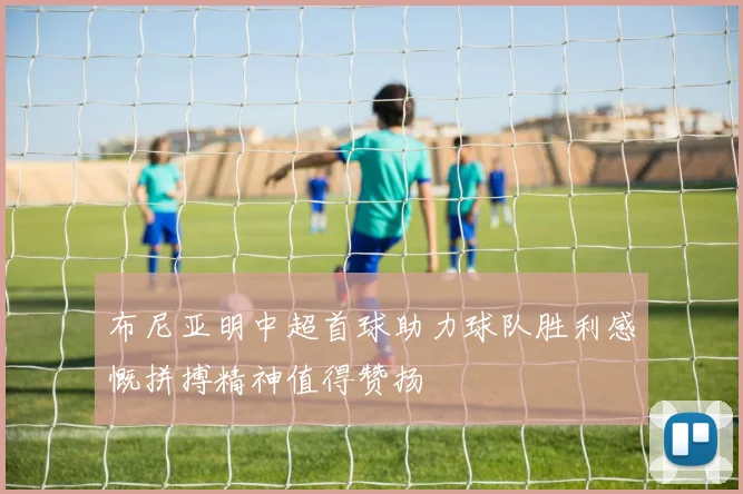 布尼亚明中超首球助力球队胜利感慨拼搏精神值得赞扬