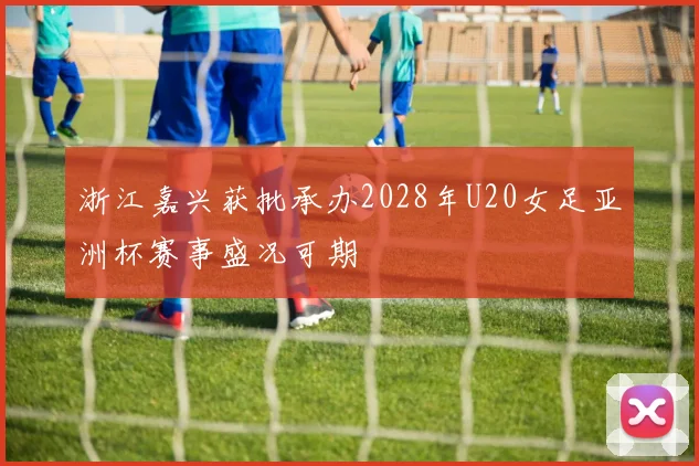 浙江嘉兴获批承办2028年U20女足亚洲杯赛事盛况可期
