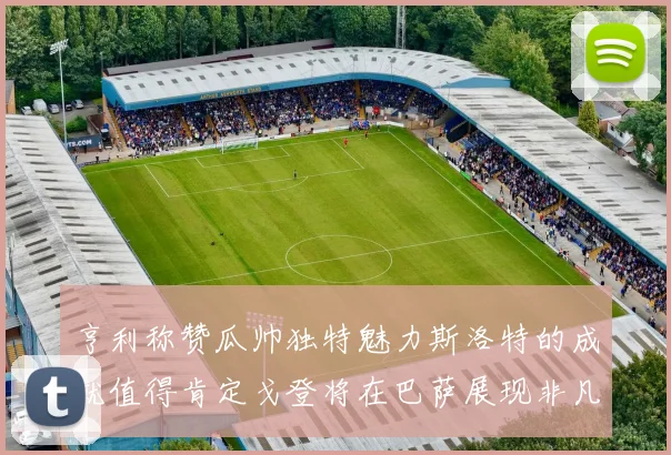 亨利称赞瓜帅独特魅力斯洛特的成就值得肯定戈登将在巴萨展现非凡才华