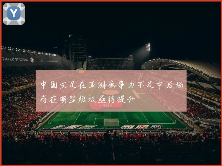 中国女足在亚洲竞争力不足中后场存在明显短板亟待提升