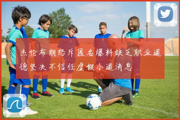 杰伦布朗怒斥匿名爆料缺乏职业道德坚决不信任虚假小道消息