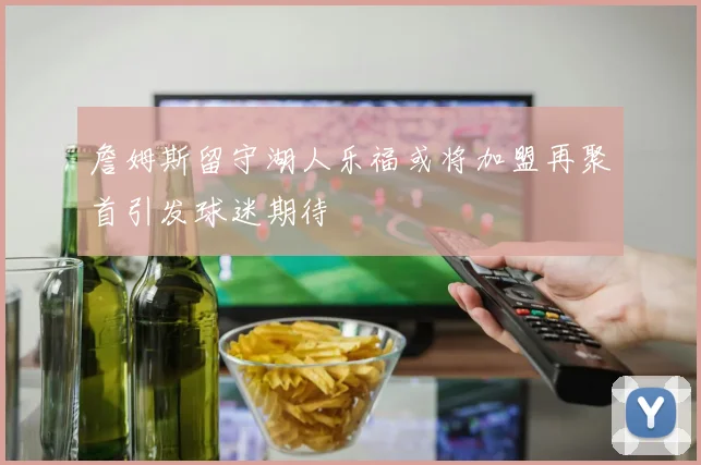 詹姆斯留守湖人乐福或将加盟再聚首引发球迷期待