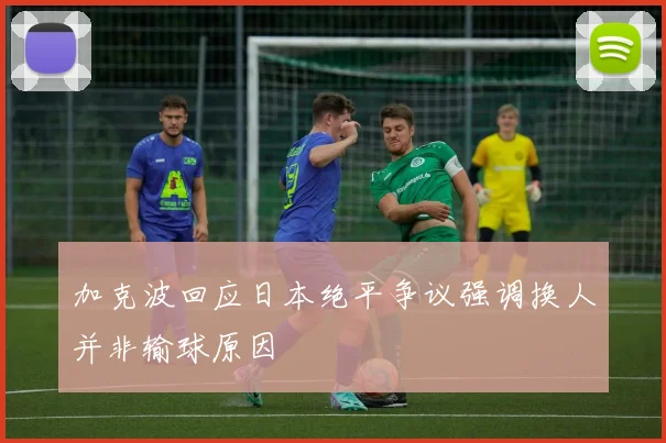 加克波回应日本绝平争议强调换人并非输球原因