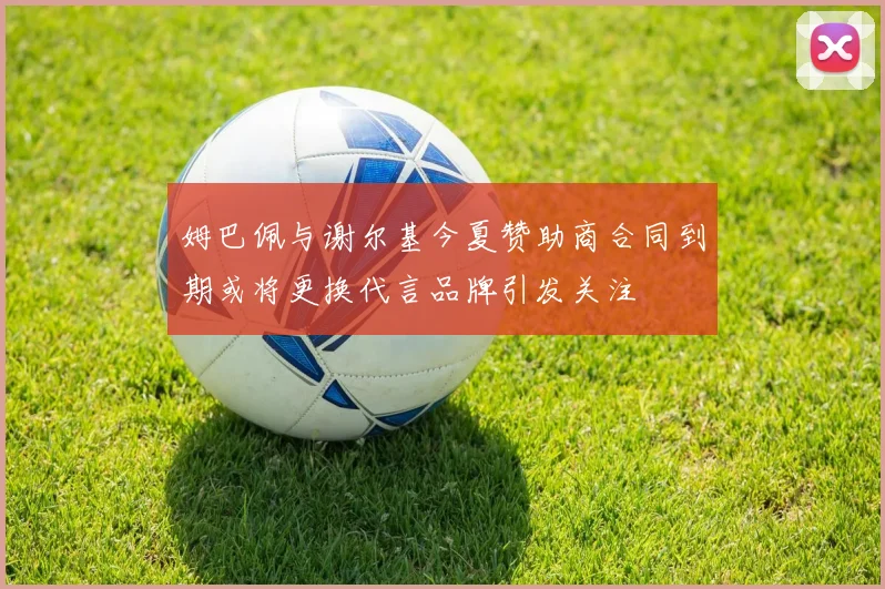 姆巴佩与谢尔基今夏赞助商合同到期或将更换代言品牌引发关注