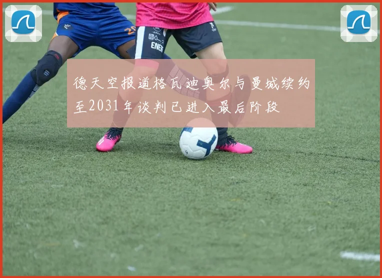 德天空报道格瓦迪奥尔与曼城续约至2031年谈判已进入最后阶段