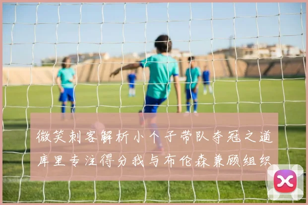 微笑刺客解析小个子带队夺冠之道库里专注得分我与布伦森兼顾组织与得分