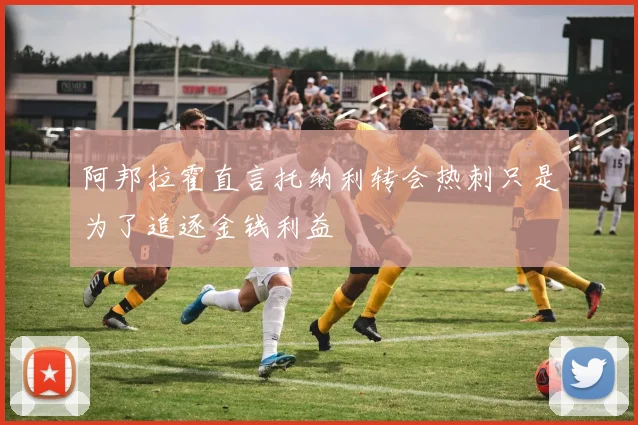阿邦拉霍直言托纳利转会热刺只是为了追逐金钱利益