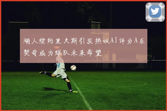 湖人续约里夫斯引发热议AI评分A东契奇成为球队未来希望