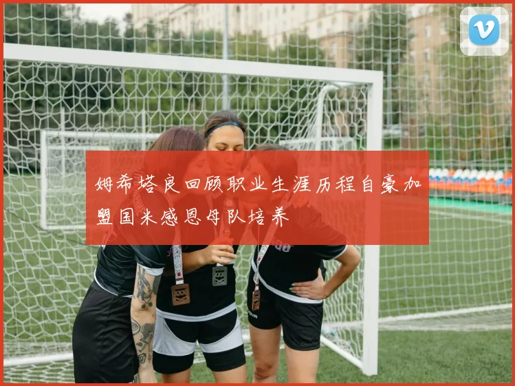 姆希塔良回顾职业生涯历程自豪加盟国米感恩母队培养