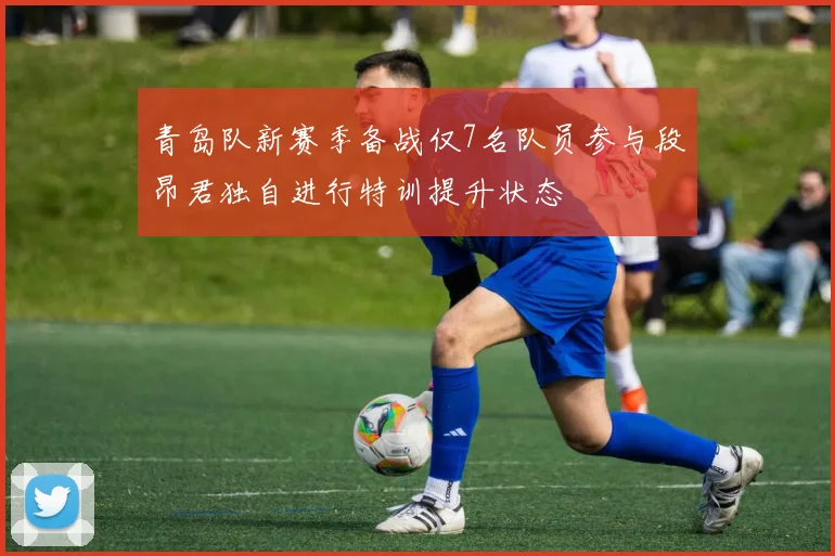 青岛队新赛季备战仅7名队员参与段昂君独自进行特训提升状态