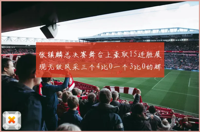 张镇麟总决赛舞台上豪取15连胜展现无敌风采三个4比0一个3比0的辉煌战绩