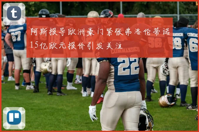 阿斯报导欧洲豪门紧张弗洛伦蒂诺15亿欧元报价引发关注